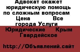 Адвокат окажет юридическую помощь по сложным вопросам  › Цена ­ 1 200 - Все города Услуги » Юридические   . Крым,Гвардейское